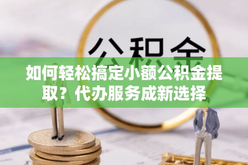 下营如何轻松搞定小额公积金提取？代办服务成新选择