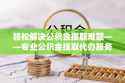 下营轻松解决公积金提取难题——专业公积金提取代办服务详解