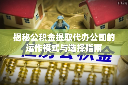下营揭秘公积金提取代办公司的运作模式与选择指南