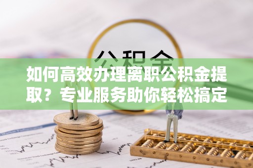 下营如何高效办理离职公积金提取？专业服务助你轻松搞定