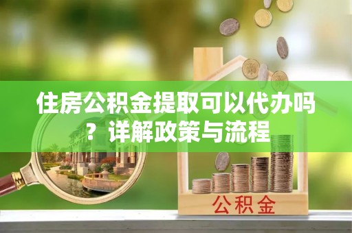 下营住房公积金提取可以代办吗？详解政策与流程