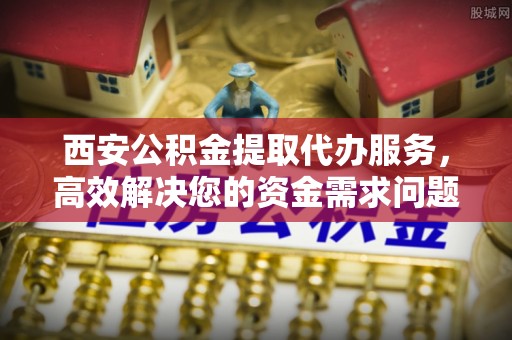 下营西安公积金提取代办服务，高效解决您的资金需求问题