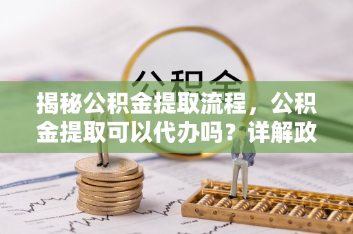 下营揭秘公积金提取流程，公积金提取可以代办吗？详解政策与实操技巧