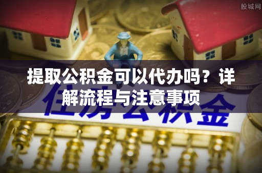 下营提取公积金可以代办吗？详解流程与注意事项