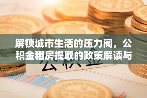 下营解锁城市生活的压力阀，公积金租房提取的政策解读与实践指南