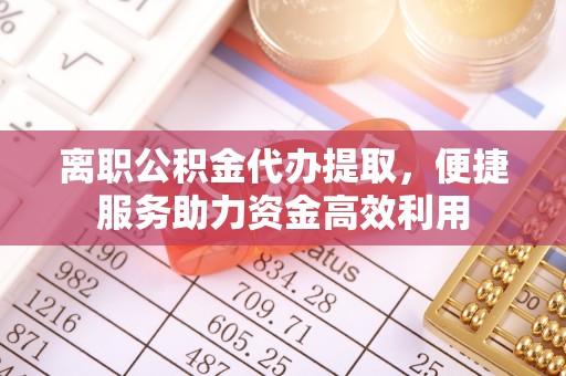 下营离职公积金代办提取，便捷服务助力资金高效利用