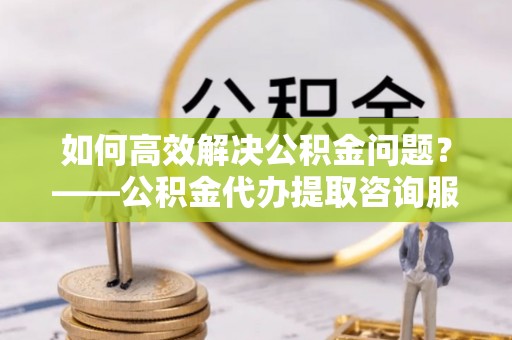 下营如何高效解决公积金问题？——公积金代办提取咨询服务指南