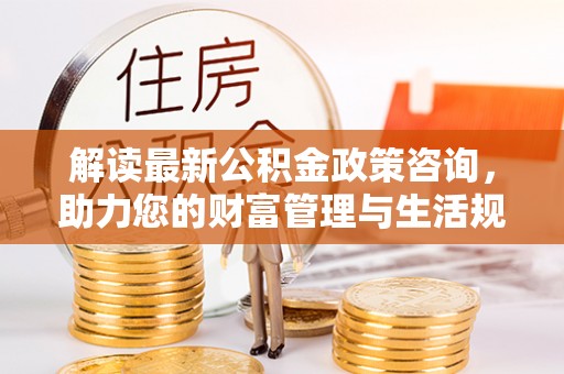 下营解读最新公积金政策咨询，助力您的财富管理与生活规划