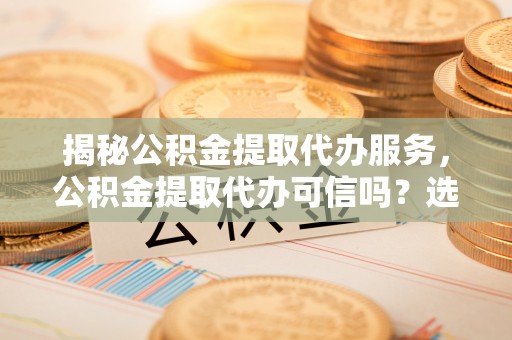 下营揭秘公积金提取代办服务，公积金提取代办可信吗？选择前你需要知道的真相