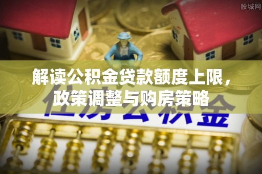 下营解读公积金贷款额度上限，政策调整与购房策略