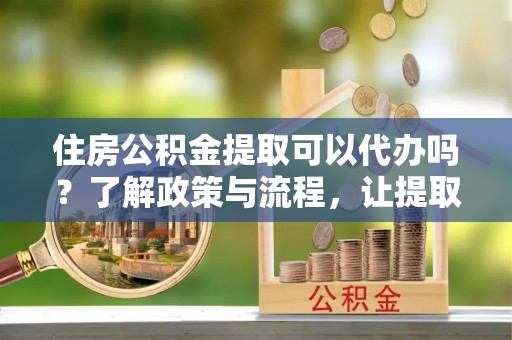 下营住房公积金提取可以代办吗？了解政策与流程，让提取更便捷