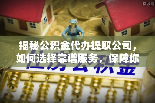 下营揭秘公积金代办提取公司，如何选择靠谱服务，保障你的资金安全