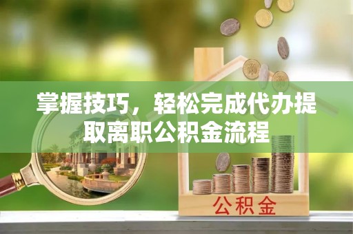 下营掌握技巧，轻松完成代办提取离职公积金流程