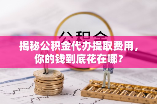 下营揭秘公积金代办提取费用，你的钱到底花在哪？