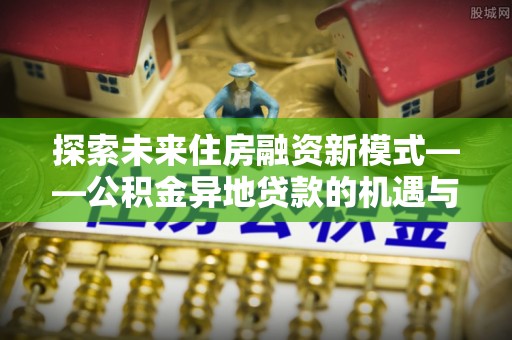 下营探索未来住房融资新模式——公积金异地贷款的机遇与挑战