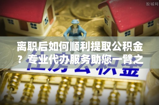 下营离职后如何顺利提取公积金？专业代办服务助您一臂之力