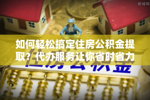 下营如何轻松搞定住房公积金提取？代办服务让你省时省力
