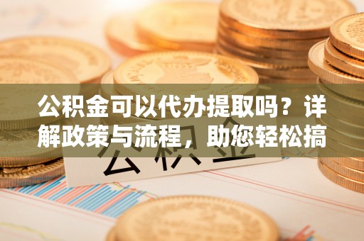 下营公积金可以代办提取吗？详解政策与流程，助您轻松搞定！