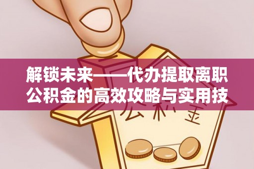 下营解锁未来——代办提取离职公积金的高效攻略与实用技巧
