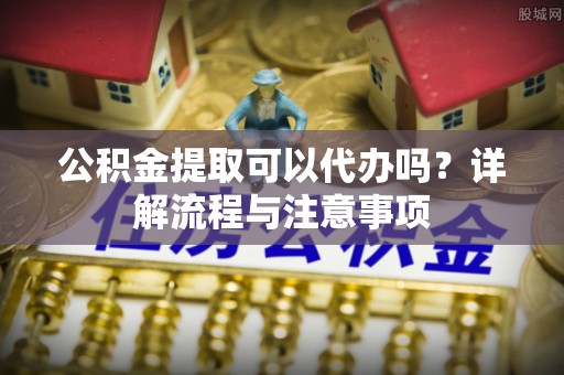 下营公积金提取可以代办吗？详解流程与注意事项