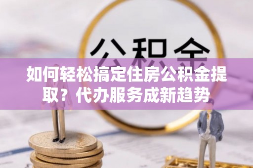 下营如何轻松搞定住房公积金提取？代办服务成新趋势